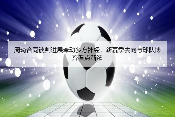 周琦合同谈判进展牵动多方神经，新赛季去向与球队博弈看点渐浓 - kaiyun