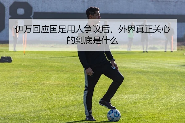 伊万回应国足用人争议后，外界真正关心的到底是什么 - kaiyun