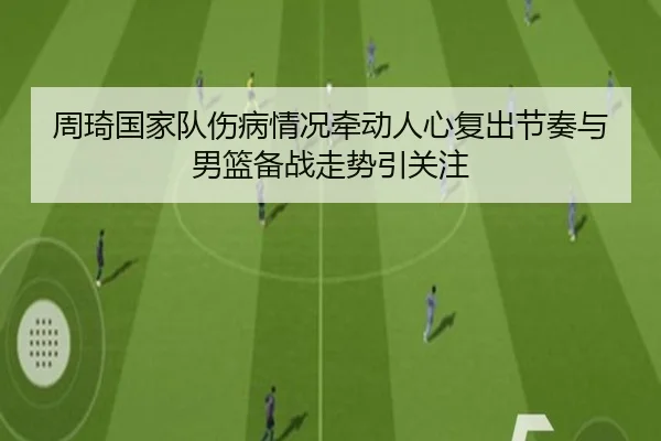 周琦国家队伤病情况牵动人心复出节奏与男篮备战走势引关注 - kaiyun